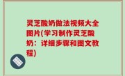 灵芝酸奶做法视频大全图片(学习制作灵芝酸奶：详细步骤和图文教程)