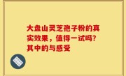 大盘山灵芝孢子粉的真实效果，值得一试吗？其中的与感受