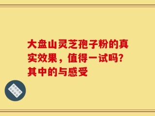 大盘山灵芝孢子粉的真实效果，值得一试吗？其中的与感受