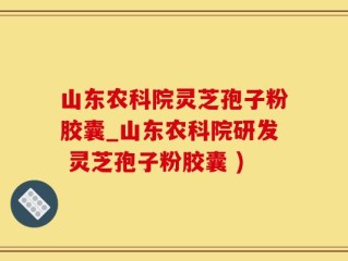 山东农科院灵芝孢子粉胶囊_山东农科院研发 灵芝孢子粉胶囊 )