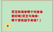 灵芝和海参哪个对身体更好呢(灵芝与海参：哪个更有益于身体？)