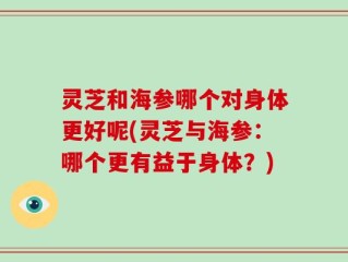 灵芝和海参哪个对身体更好呢(灵芝与海参：哪个更有益于身体？)