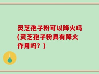 灵芝孢子粉可以降火吗(灵芝孢子粉具有降火作用吗？)
