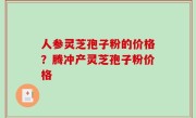 人参灵芝孢子粉的价格？腾冲产灵芝孢子粉价格