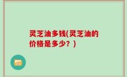 灵芝油多钱(灵芝油的价格是多少？)