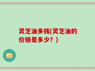 灵芝油多钱(灵芝油的价格是多少？)