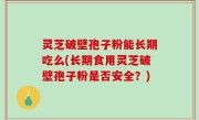 灵芝破壁孢子粉能长期吃么(长期食用灵芝破壁孢子粉是否安全？)