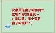 安惠灵芝孢子粉和同仁堂哪个好(安惠灵 vs 同仁堂：哪个灵芝孢子粉更好？)