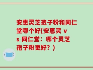 安惠灵芝孢子粉和同仁堂哪个好(安惠灵 vs 同仁堂：哪个灵芝孢子粉更好？)