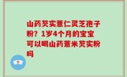 山药芡实薏仁灵芝孢子粉？1岁4个月的宝宝可以喝山药薏米芡实粉吗