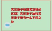 灵芝孢子粉跟灵芝粉的区别？灵芝孢子油和灵芝孢子粉有什么不同之处
