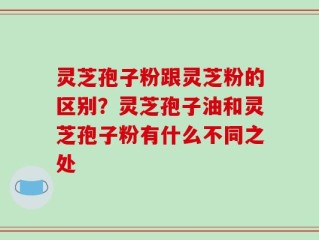 灵芝孢子粉跟灵芝粉的区别？灵芝孢子油和灵芝孢子粉有什么不同之处