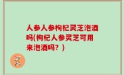 人参人参枸杞灵芝泡酒吗(枸杞人参灵芝可用来泡酒吗？)