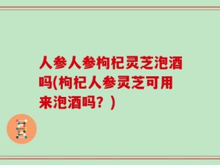 人参人参枸杞灵芝泡酒吗(枸杞人参灵芝可用来泡酒吗？)