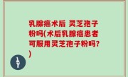 乳腺癌术后 灵芝孢子粉吗(术后乳腺癌患者可服用灵芝孢子粉吗？)