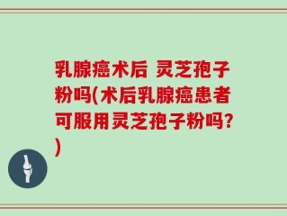 乳腺癌术后 灵芝孢子粉吗(术后乳腺癌患者可服用灵芝孢子粉吗？)