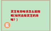 灵芝有异味该怎么驱除呢(如何去除灵芝的异味？)