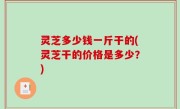 灵芝多少钱一斤干的(灵芝干的价格是多少？)