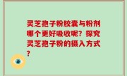 灵芝孢子粉胶囊与粉剂哪个更好吸收呢？探究灵芝孢子粉的摄入方式？