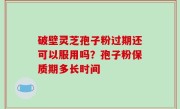 破壁灵芝孢子粉过期还可以服用吗？孢子粉保质期多长时间