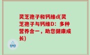 灵芝孢子和钙维d(灵芝孢子与钙维D：多种营养合一，助您健康成长)