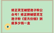 修正灵芝破壁孢子粉公众号？修正牌破壁灵芝孢子粉《官方价格》到底多少钱一盒
