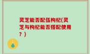 灵芝能否配伍枸杞(灵芝与枸杞能否搭配使用？)