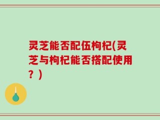 灵芝能否配伍枸杞(灵芝与枸杞能否搭配使用？)
