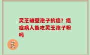 灵芝破壁孢子抗癌？癌症病人能吃灵芝孢子粉吗