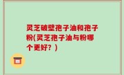 灵芝破壁孢子油和孢子粉(灵芝孢子油与粉哪个更好？)