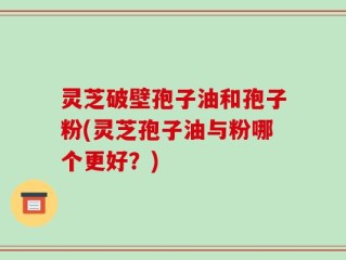 灵芝破壁孢子油和孢子粉(灵芝孢子油与粉哪个更好？)