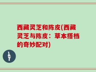 西藏灵芝和陈皮(西藏灵芝与陈皮：草本搭档的奇妙配对)
