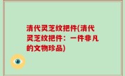 清代灵芝纹把件(清代灵芝纹把件：一件非凡的文物珍品)