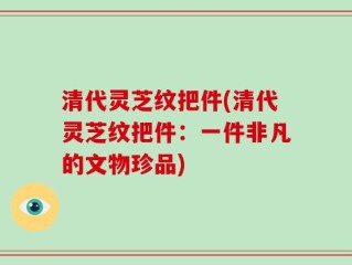 清代灵芝纹把件(清代灵芝纹把件：一件非凡的文物珍品)