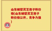 山东破壁灵芝孢子粉价格(山东破壁灵芝孢子粉价格公开，竞争力强)