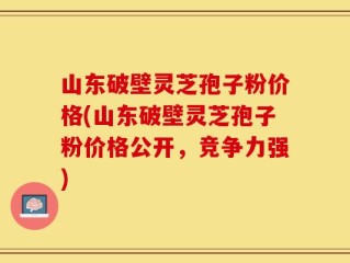 山东破壁灵芝孢子粉价格(山东破壁灵芝孢子粉价格公开，竞争力强)