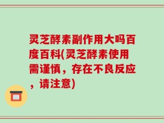 灵芝酵素副作用大吗百度百科(灵芝酵素使用需谨慎，存在不良反应，请注意)