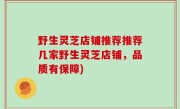 野生灵芝店铺推荐推荐几家野生灵芝店铺，品质有保障)