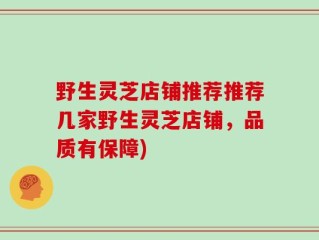 野生灵芝店铺推荐推荐几家野生灵芝店铺，品质有保障)