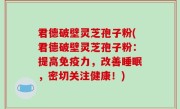 君德破壁灵芝孢子粉(君德破壁灵芝孢子粉：提高免疫力，改善睡眠，密切关注健康！)
