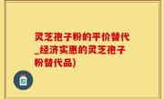 灵芝孢子粉的平价替代_经济实惠的灵芝孢子粉替代品)