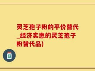 灵芝孢子粉的平价替代_经济实惠的灵芝孢子粉替代品)