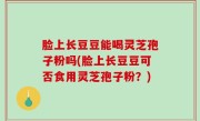 脸上长豆豆能喝灵芝孢子粉吗(脸上长豆豆可否食用灵芝孢子粉？)