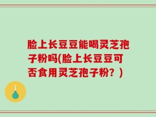 脸上长豆豆能喝灵芝孢子粉吗(脸上长豆豆可否食用灵芝孢子粉？)