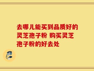 去哪儿能买到品质好的灵芝孢子粉 购买灵芝孢子粉的好去处