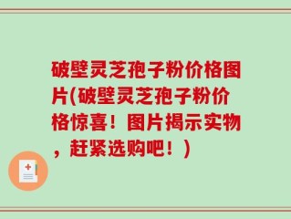 破壁灵芝孢子粉价格图片(破壁灵芝孢子粉价格惊喜！图片揭示实物，赶紧选购吧！)