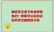 破壁灵芝孢子粉是哪里来的？哪里可以买到正宗的灵芝破壁孢子粉