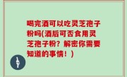 喝完酒可以吃灵芝孢子粉吗(酒后可否食用灵芝孢子粉？解密你需要知道的事情！)