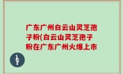 广东广州白云山灵芝孢子粉(白云山灵芝孢子粉在广东广州火爆上市