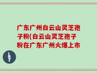 广东广州白云山灵芝孢子粉(白云山灵芝孢子粉在广东广州火爆上市